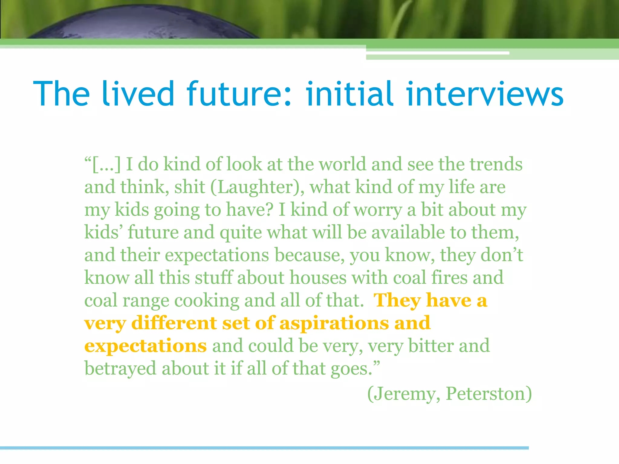 The lived future: initial interviews
“[…] I do kind of look at the world and see the trends
and think, shit (Laughter), what kind of my life are
my kids going to have? I kind of worry a bit about my
kids’ future and quite what will be available to them,
and their expectations because, you know, they don’t
know all this stuff about houses with coal fires and
coal range cooking and all of that. They have a
very different set of aspirations and
expectations and could be very, very bitter and
betrayed about it if all of that goes.”
(Jeremy, Peterston)
 