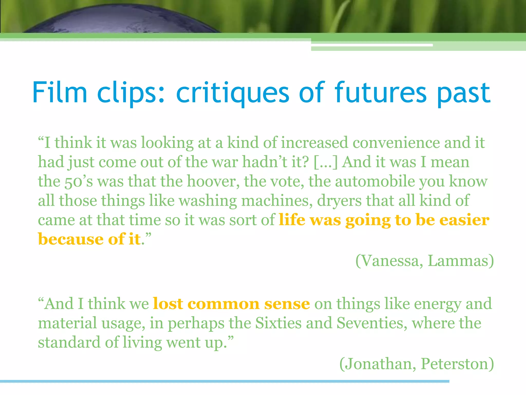 “I think it was looking at a kind of increased convenience and it
had just come out of the war hadn’t it? […] And it was I mean
the 50’s was that the hoover, the vote, the automobile you know
all those things like washing machines, dryers that all kind of
came at that time so it was sort of life was going to be easier
because of it.”
(Vanessa, Lammas)
“And I think we lost common sense on things like energy and
material usage, in perhaps the Sixties and Seventies, where the
standard of living went up.”
(Jonathan, Peterston)
Film clips: critiques of futures past
 