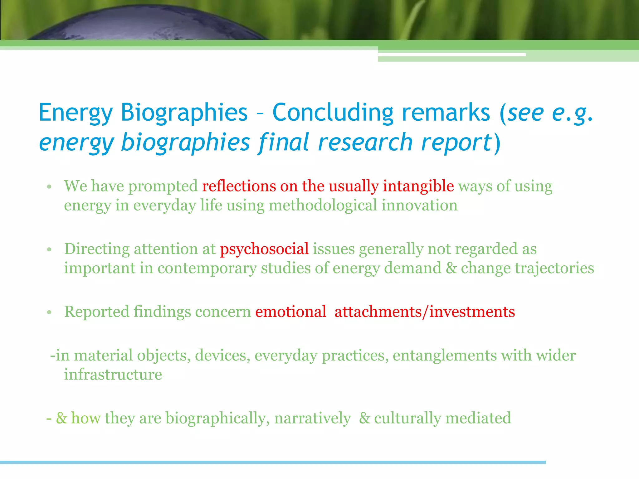 Energy Biographies – Concluding remarks (see e.g.
energy biographies final research report)
• We have prompted reflections on the usually intangible ways of using
energy in everyday life using methodological innovation
• Directing attention at psychosocial issues generally not regarded as
important in contemporary studies of energy demand & change trajectories
• Reported findings concern emotional attachments/investments
-in material objects, devices, everyday practices, entanglements with wider
infrastructure
- & how they are biographically, narratively & culturally mediated
 