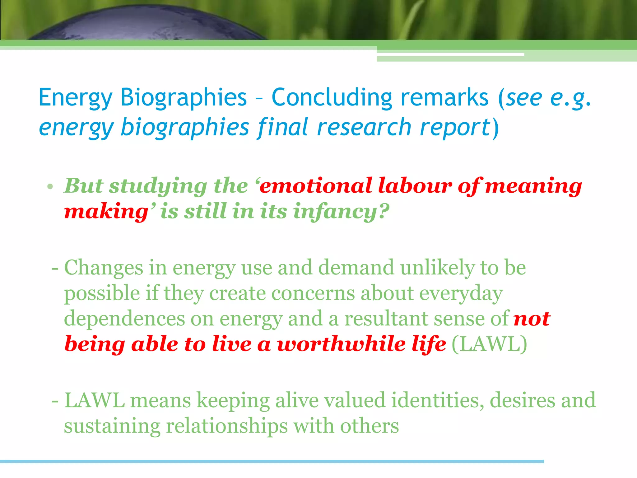 Energy Biographies – Concluding remarks (see e.g.
energy biographies final research report)
• But studying the ‘emotional labour of meaning
making’ is still in its infancy?
- Changes in energy use and demand unlikely to be
possible if they create concerns about everyday
dependences on energy and a resultant sense of not
being able to live a worthwhile life (LAWL)
- LAWL means keeping alive valued identities, desires and
sustaining relationships with others
 
