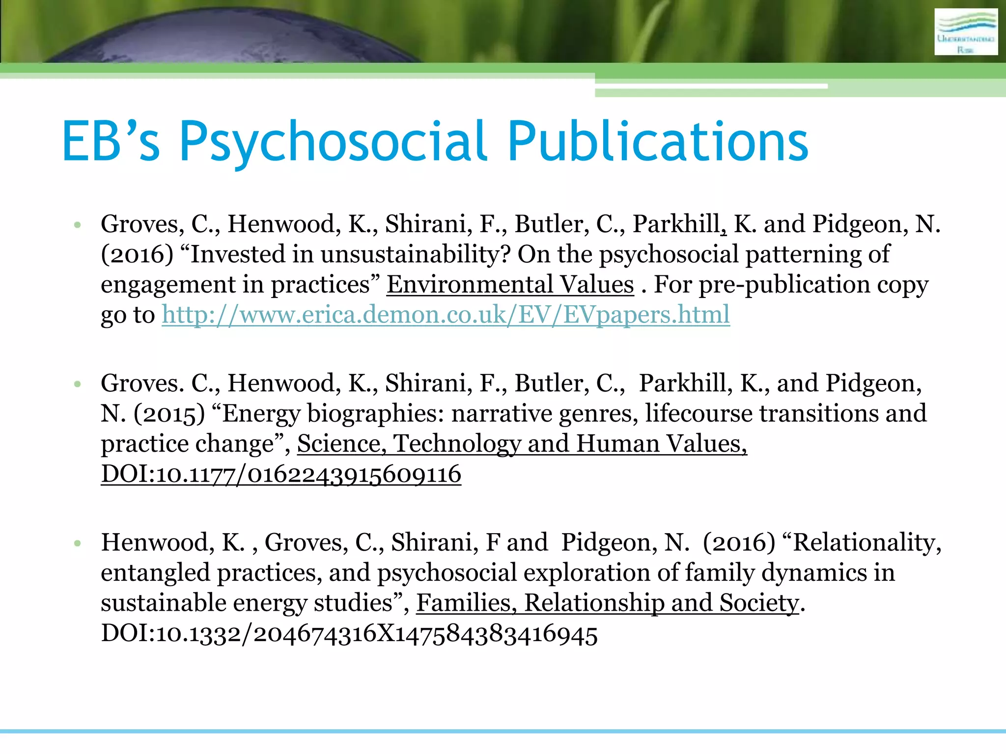 EB’s Psychosocial Publications
• Groves, C., Henwood, K., Shirani, F., Butler, C., Parkhill, K. and Pidgeon, N.
(2016) “Invested in unsustainability? On the psychosocial patterning of
engagement in practices” Environmental Values . For pre-publication copy
go to http://www.erica.demon.co.uk/EV/EVpapers.html
• Groves. C., Henwood, K., Shirani, F., Butler, C., Parkhill, K., and Pidgeon,
N. (2015) “Energy biographies: narrative genres, lifecourse transitions and
practice change”, Science, Technology and Human Values,
DOI:10.1177/0162243915609116
• Henwood, K. , Groves, C., Shirani, F and Pidgeon, N. (2016) “Relationality,
entangled practices, and psychosocial exploration of family dynamics in
sustainable energy studies”, Families, Relationship and Society.
DOI:10.1332/204674316X147584383416945
 