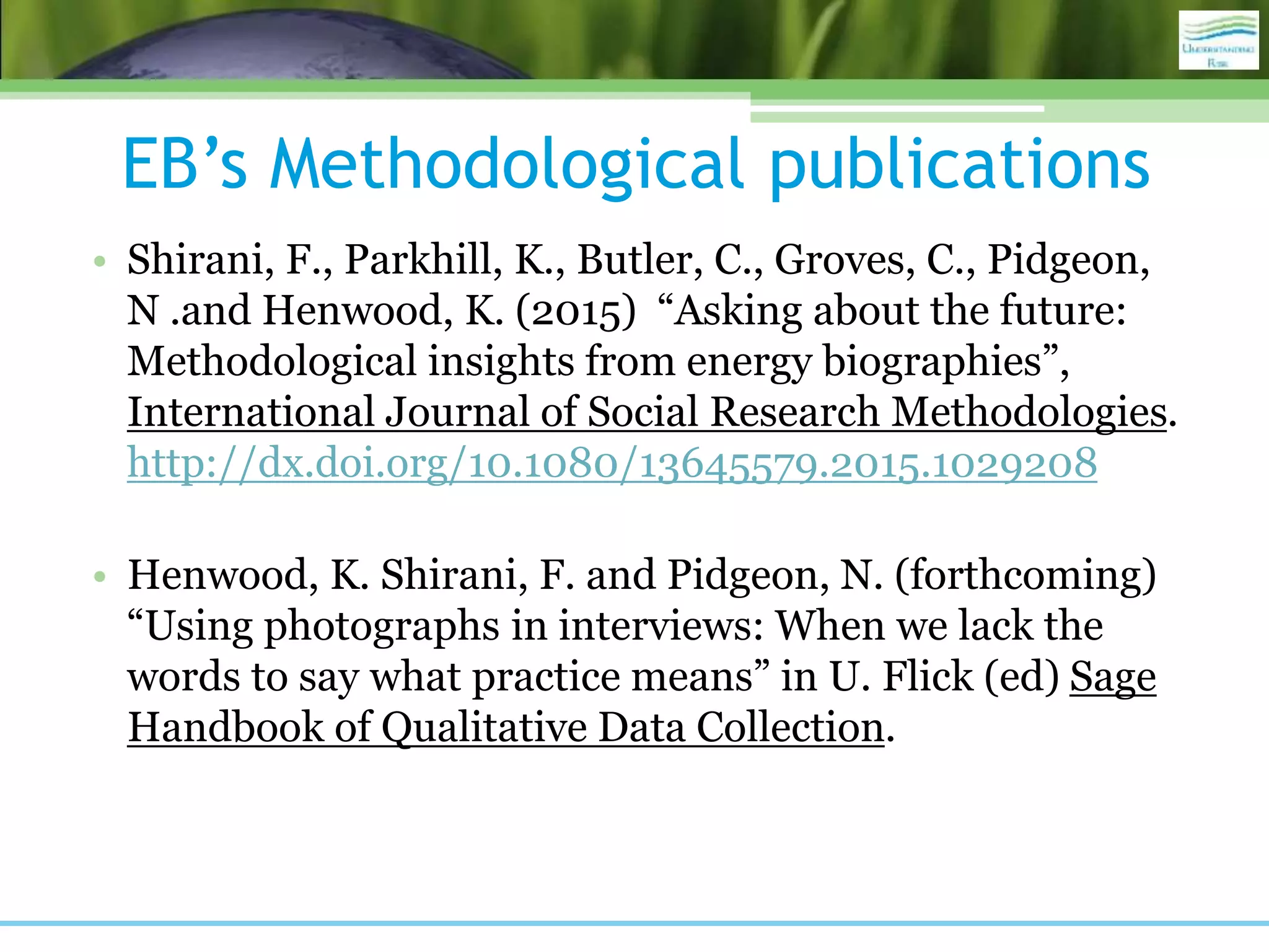 EB’s Methodological publications
• Shirani, F., Parkhill, K., Butler, C., Groves, C., Pidgeon,
N .and Henwood, K. (2015) “Asking about the future:
Methodological insights from energy biographies”,
International Journal of Social Research Methodologies.
http://dx.doi.org/10.1080/13645579.2015.1029208
• Henwood, K. Shirani, F. and Pidgeon, N. (forthcoming)
“Using photographs in interviews: When we lack the
words to say what practice means” in U. Flick (ed) Sage
Handbook of Qualitative Data Collection.
 