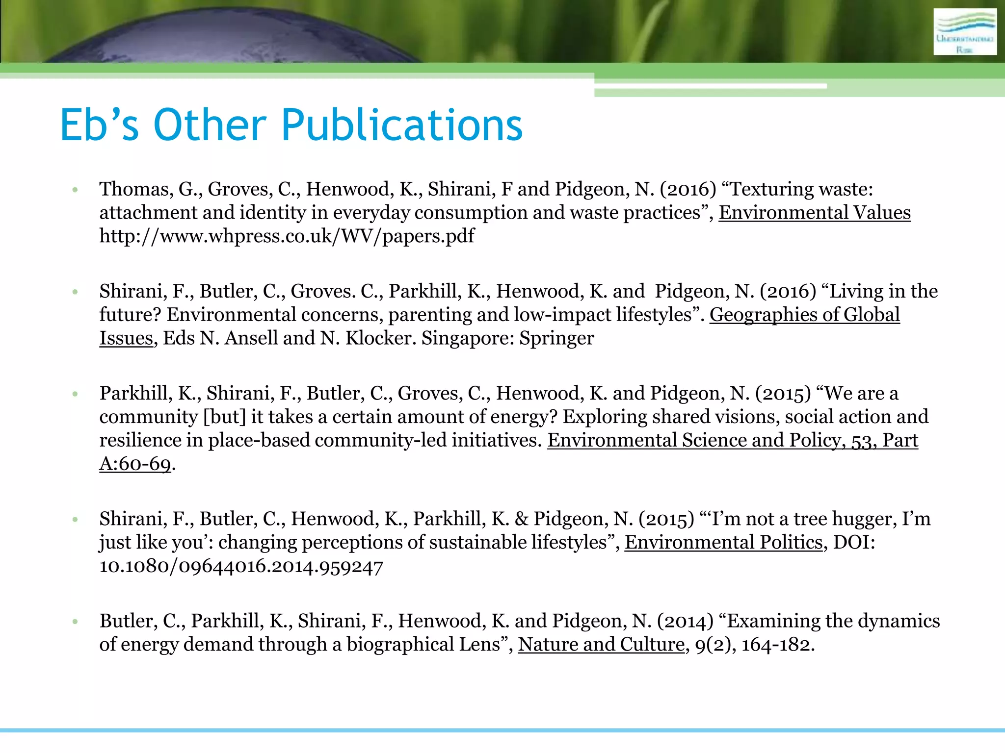 Eb’s Other Publications
• Thomas, G., Groves, C., Henwood, K., Shirani, F and Pidgeon, N. (2016) “Texturing waste:
attachment and identity in everyday consumption and waste practices”, Environmental Values
http://www.whpress.co.uk/WV/papers.pdf
• Shirani, F., Butler, C., Groves. C., Parkhill, K., Henwood, K. and Pidgeon, N. (2016) “Living in the
future? Environmental concerns, parenting and low-impact lifestyles”. Geographies of Global
Issues, Eds N. Ansell and N. Klocker. Singapore: Springer
• Parkhill, K., Shirani, F., Butler, C., Groves, C., Henwood, K. and Pidgeon, N. (2015) “We are a
community [but] it takes a certain amount of energy? Exploring shared visions, social action and
resilience in place-based community-led initiatives. Environmental Science and Policy, 53, Part
A:60-69.
• Shirani, F., Butler, C., Henwood, K., Parkhill, K. & Pidgeon, N. (2015) “‘I’m not a tree hugger, I’m
just like you’: changing perceptions of sustainable lifestyles”, Environmental Politics, DOI:
10.1080/09644016.2014.959247
• Butler, C., Parkhill, K., Shirani, F., Henwood, K. and Pidgeon, N. (2014) “Examining the dynamics
of energy demand through a biographical Lens”, Nature and Culture, 9(2), 164-182.
 