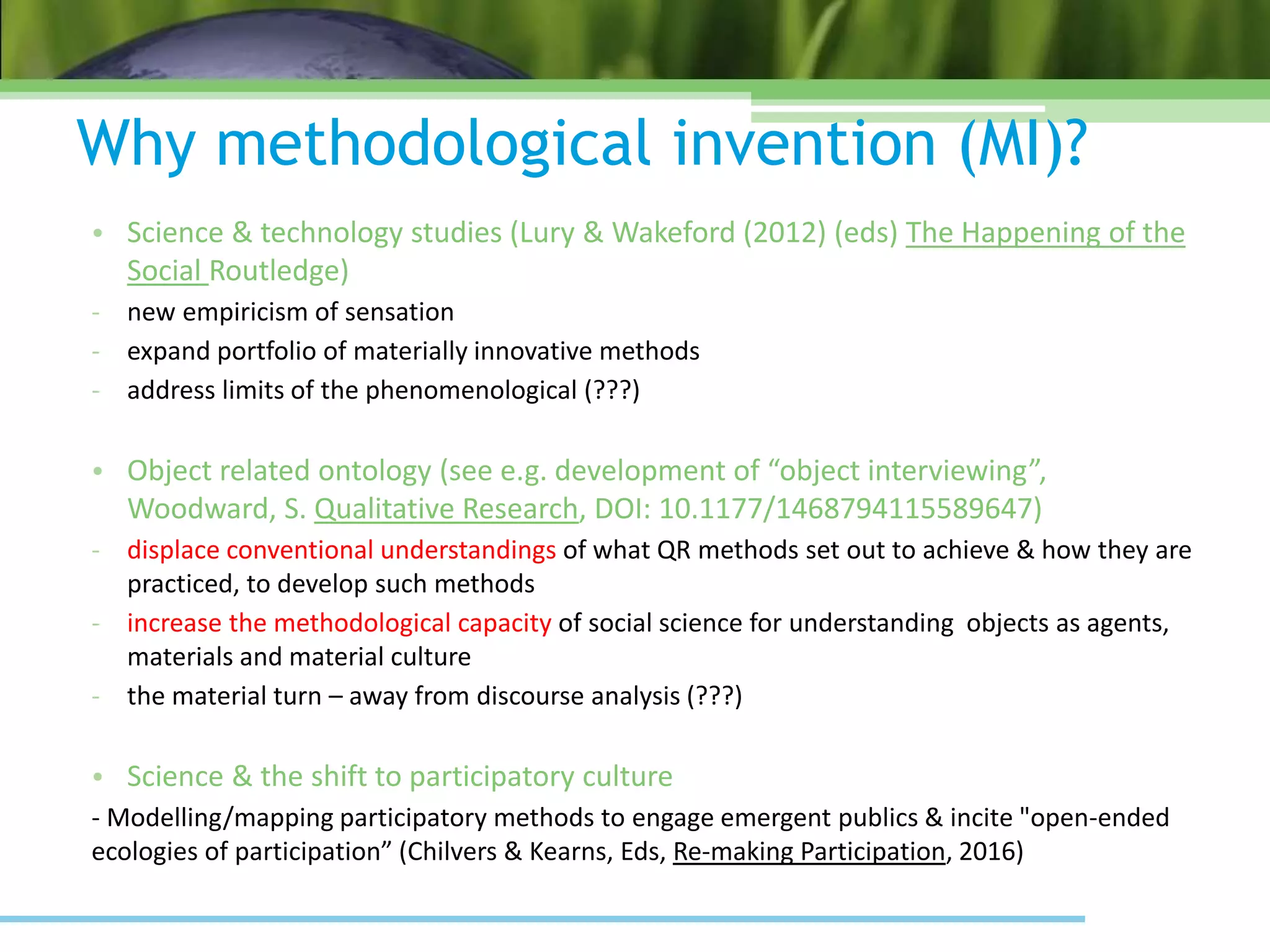 Why methodological invention (MI)?
• Science & technology studies (Lury & Wakeford (2012) (eds) The Happening of the
Social Routledge)
- new empiricism of sensation
- expand portfolio of materially innovative methods
- address limits of the phenomenological (???)
• Object related ontology (see e.g. development of “object interviewing”,
Woodward, S. Qualitative Research, DOI: 10.1177/1468794115589647)
- displace conventional understandings of what QR methods set out to achieve & how they are
practiced, to develop such methods
- increase the methodological capacity of social science for understanding objects as agents,
materials and material culture
- the material turn – away from discourse analysis (???)
• Science & the shift to participatory culture
- Modelling/mapping participatory methods to engage emergent publics & incite "open-ended
ecologies of participation” (Chilvers & Kearns, Eds, Re-making Participation, 2016)
 