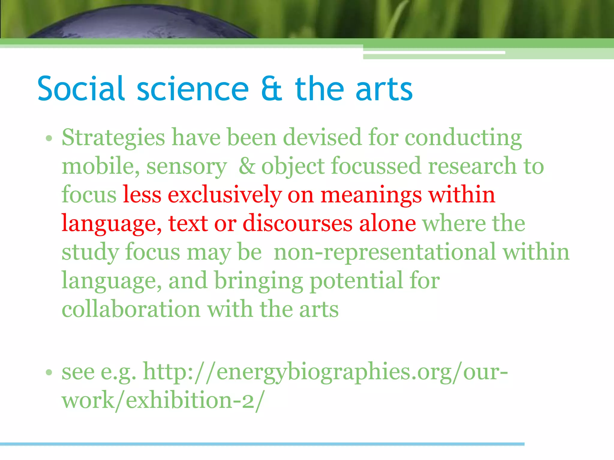 Social science & the arts
• Strategies have been devised for conducting
mobile, sensory & object focussed research to
focus less exclusively on meanings within
language, text or discourses alone where the
study focus may be non-representational within
language, and bringing potential for
collaboration with the arts
• see e.g. http://energybiographies.org/our-
work/exhibition-2/
 