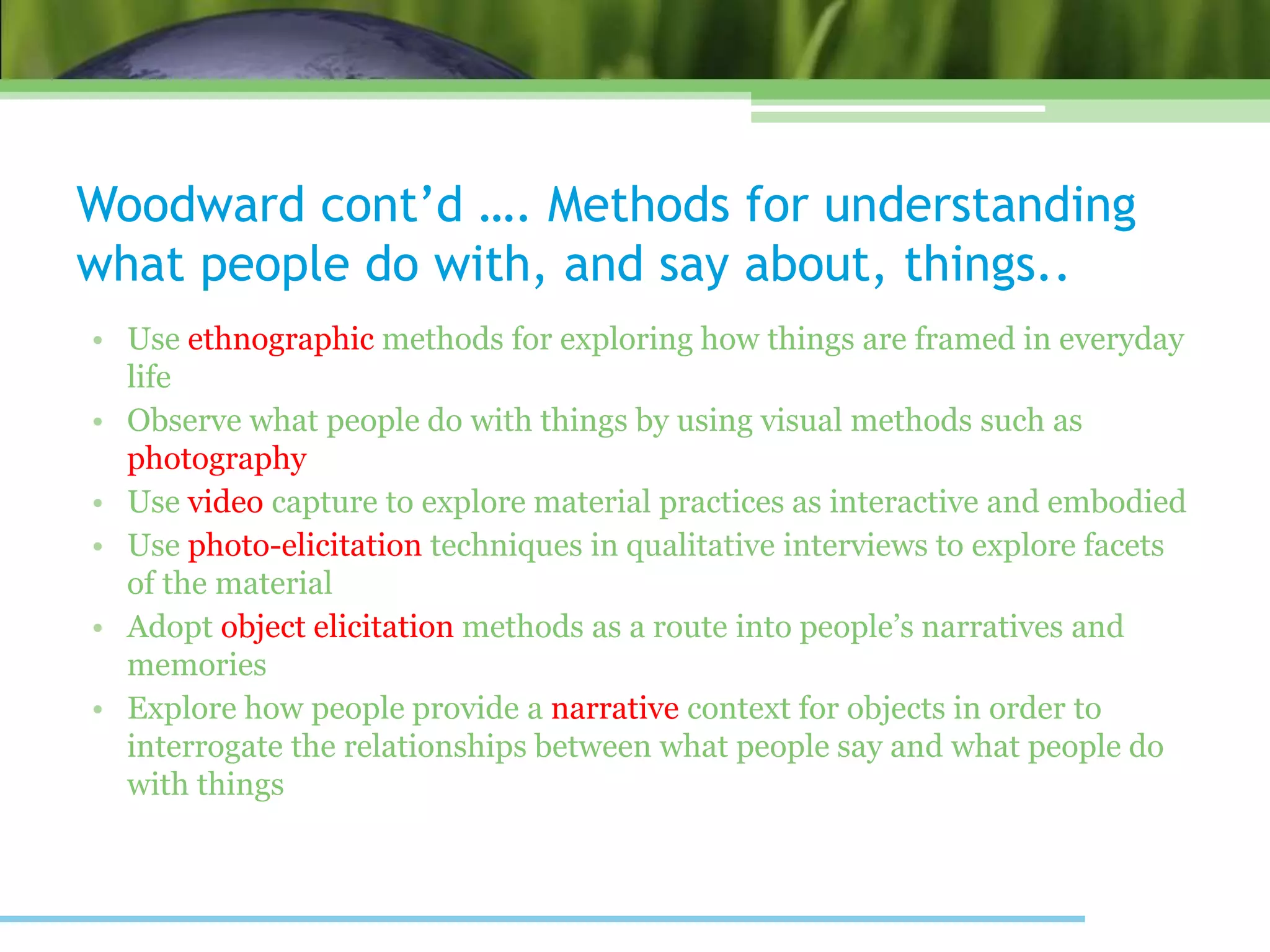 Woodward cont’d …. Methods for understanding
what people do with, and say about, things..
• Use ethnographic methods for exploring how things are framed in everyday
life
• Observe what people do with things by using visual methods such as
photography
• Use video capture to explore material practices as interactive and embodied
• Use photo-elicitation techniques in qualitative interviews to explore facets
of the material
• Adopt object elicitation methods as a route into people’s narratives and
memories
• Explore how people provide a narrative context for objects in order to
interrogate the relationships between what people say and what people do
with things
 