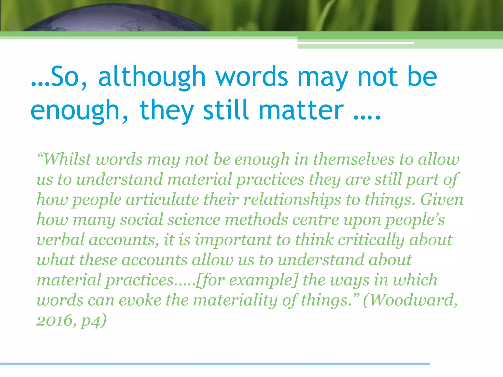 …So, although words may not be
enough, they still matter ….
“Whilst words may not be enough in themselves to allow
us to understand material practices they are still part of
how people articulate their relationships to things. Given
how many social science methods centre upon people’s
verbal accounts, it is important to think critically about
what these accounts allow us to understand about
material practices…..[for example] the ways in which
words can evoke the materiality of things.” (Woodward,
2016, p4)
 