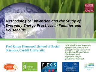 Methodological Invention and the Study of
Everyday Energy Practices in Families and
Households
Prof Karen Henwood, School of Social
Sciences, Cardiff University
UEA, Qualitative Research
Symposium, 27th March
2017; Diversity in modern
families and households:
Challenges and
opportunities for
qualitative research
 