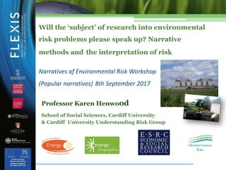 Will the ‘subject’ of research into environmental
risk problems please speak up? Narrative
methods and the interpretation of risk
Narratives of Environmental Risk Workshop
(Popular narratives) 8th September 2017
Professor Karen Henwood
School of Social Sciences, Cardiff University
& Cardiff University Understanding Risk Group
 