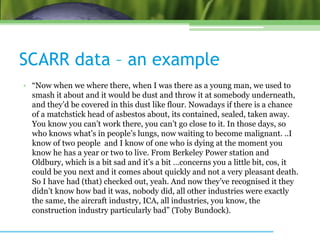 SCARR data – an example
• “Now when we where there, when I was there as a young man, we used to
smash it about and it would be dust and throw it at somebody underneath,
and they’d be covered in this dust like flour. Nowadays if there is a chance
of a matchstick head of asbestos about, its contained, sealed, taken away.
You know you can’t work there, you can’t go close to it. In those days, so
who knows what’s in people’s lungs, now waiting to become malignant. ..I
know of two people and I know of one who is dying at the moment you
know he has a year or two to live. From Berkeley Power station and
Oldbury, which is a bit sad and it’s a bit …concerns you a little bit, cos, it
could be you next and it comes about quickly and not a very pleasant death.
So I have had (that) checked out, yeah. And now they’ve recognised it they
didn’t know how bad it was, nobody did, all other industries were exactly
the same, the aircraft industry, ICA, all industries, you know, the
construction industry particularly bad” (Toby Bundock).
 