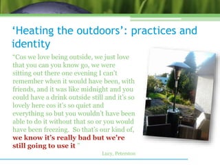 ‘Heating the outdoors’: practices and
identity
“Cos we love being outside, we just love
that you can you know go, we were
sitting out there one evening I can’t
remember when it would have been, with
friends, and it was like midnight and you
could have a drink outside still and it’s so
lovely here cos it’s so quiet and
everything so but you wouldn’t have been
able to do it without that so or you would
have been freezing. So that’s our kind of,
we know it’s really bad but we’re
still going to use it ”
Lucy, Peterston
 