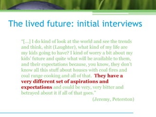 The lived future: initial interviews
“[…] I do kind of look at the world and see the trends
and think, shit (Laughter), what kind of my life are
my kids going to have? I kind of worry a bit about my
kids’ future and quite what will be available to them,
and their expectations because, you know, they don’t
know all this stuff about houses with coal fires and
coal range cooking and all of that. They have a
very different set of aspirations and
expectations and could be very, very bitter and
betrayed about it if all of that goes.”
(Jeremy, Peterston)
 
