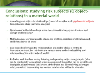 Conclusions: studying risk subjects (& object-
relations) in a material world
• Assemblages of objects in relationships (material turn) but with psychosocial subjects
brought centre stage (narrative analysis)
• Questions of authorial readings; when does theoretical engagement inform and
disrupt problem focus?
• Methodological work required to situate the problem, maintain problem focussed,
and keep analysis on track
• Gap opened up between the representation and reality of risk is central to
interpretative work, but this is not the same as same as the irreducebility and
relationality of the object related world?
• Reflexive work involves seeing, listening and speaking subjects caught up in (what
can be emotionally demanding) sense making about things that can be invisible and
intangible, either because they are out of the frame, too discomforting to bring to
mind, unnoticed because they are routine, or otherwise hidden in plain site.
 