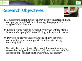 Research Objectives
1. Develop understanding of energy use by investigating and
  comparing people's different „energy biographies‟ across a
  range of social settings

2. Examine how existing demand reduction interventions
  interact with people's personal biographies and histories.

3. Develop improved understanding of how different
  community types can support reductions in energy
  consumption

…We will also be exploring the usefulness of innovative
 (narrative, longitudinal and visual) research methods for
 helping people reflect on the ways they use energy
 