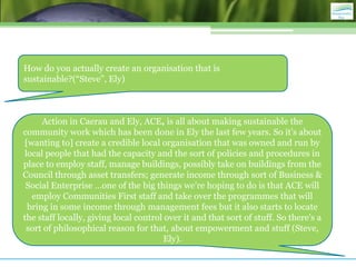 How do you actually create an organisation that is
sustainable?(“Steve”, Ely)



     Action in Caerau and Ely, ACE, is all about making sustainable the
community work which has been done in Ely the last few years. So it's about
[wanting to] create a credible local organisation that was owned and run by
local people that had the capacity and the sort of policies and procedures in
place to employ staff, manage buildings, possibly take on buildings from the
Council through asset transfers; generate income through sort of Business &
 Social Enterprise …one of the big things we're hoping to do is that ACE will
  employ Communities First staff and take over the programmes that will
 bring in some income through management fees but it also starts to locate
the staff locally, giving local control over it and that sort of stuff. So there's a
 sort of philosophical reason for that, about empowerment and stuff (Steve,
                                        Ely).
 