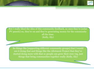 But I really liked the idea of this community feedback, so once they're [solar
PV panels] on, they're on and they're generating money for the community
                                   all the time.
                                    (Kelly, Ely)



    So things like [supporting different community groups] that I would
     see it doing that and things like the Allotment Project that they've
    started doing more with that so people can grow their own veg, just
          things that bring communities together really (Kelly, Ely)
 