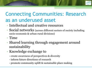 Connecting Communities: Research
as an underused asset
• Intellectual and creative resources
• Social networks (across different sectors of society including
  socio-economic & urban-rural divisions)
• Time
• Shared learning through engagement around
  sustainability
• Knowledge exchange to
  - create awareness of perspectives & diversity
  - inform future directions of research
  - promote community uplift & sustainable place making
 