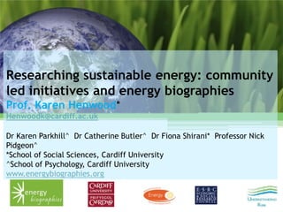 Researching sustainable energy: community
led initiatives and energy biographies
Prof. Karen Henwood*
Henwoodk@cardiff.ac.uk

Dr Karen Parkhill^ Dr Catherine Butler^ Dr Fiona Shirani* Professor Nick
Pidgeon^
*School of Social Sciences, Cardiff University
^School of Psychology, Cardiff University
www.energybiographies.org
 