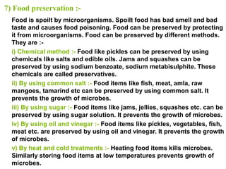 7) Food preservation :-
Food is spoilt by microorganisms. Spoilt food has bad smell and bad
taste and causes food poisoning. Food can be preserved by protecting
it from microorganisms. Food can be preserved by different methods.
They are :-
i) Chemical method :- Food like pickles can be preserved by using
chemicals like salts and edible oils. Jams and squashes can be
preserved by using sodium benzoate, sodium metabisulphite. These
chemicals are called preservatives.
ii) By using common salt :- Food items like fish, meat, amla, raw
mangoes, tamarind etc can be preserved by using common salt. It
prevents the growth of microbes.
iii) By using sugar :- Food items like jams, jellies, squashes etc. can be
preserved by using sugar solution. It prevents the growth of microbes.
iv) By using oil and vinegar :- Food items like pickles, vegetables, fish,
meat etc. are preserved by using oil and vinegar. It prevents the growth
of microbes.
v) By heat and cold treatments :- Heating food items kills microbes.
Similarly storing food items at low temperatures prevents growth of
microbes.
 