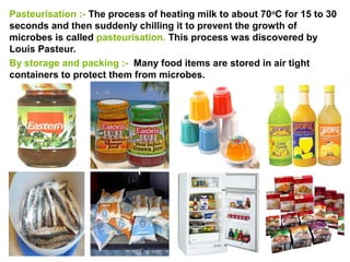Pasteurisation :- The process of heating milk to about 70o
C for 15 to 30
seconds and then suddenly chilling it to prevent the growth of
microbes is called pasteurisation. This process was discovered by
Louis Pasteur.
By storage and packing :- Many food items are stored in air tight
containers to protect them from microbes.
 