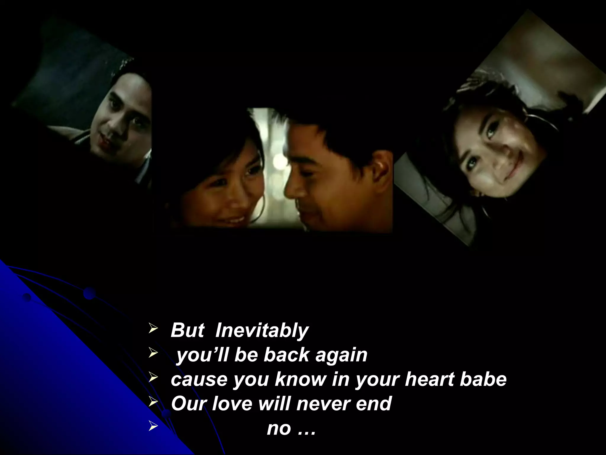  But InevitablyBut Inevitably
 you’ll be back againyou’ll be back again
 cause you know in your heart babecause you know in your heart babe
 Our love will never endOur love will never end
 no …no …
 