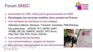 2
Forum SMSC
 Association loi 1901 créée par le gouvernement en 2008
 Développer les services mobiles sans contact en Fr...