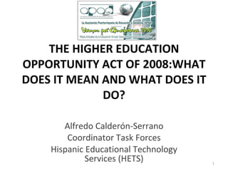 THE HIGHER EDUCATION OPPORTUNITY ACT OF 2008: WHAT DOES IT MEAN AND WHAT DOES IT DO? Alfredo Calderón-Serrano Coordinator Task Forces Hispanic Educational Technology Services (HETS) 