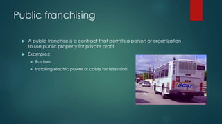 Public franchising 
 A public franchise is a contract that permits a person or organization 
to use public property for private profit 
 Examples: 
 Bus lines 
 Installing electric power or cable for television 
 