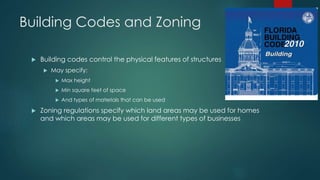 Building Codes and Zoning 
 Building codes control the physical features of structures 
 May specify: 
 Max height 
 Min square feet of space 
 And types of materials that can be used 
 Zoning regulations specify which land areas may be used for homes 
and which areas may be used for different types of businesses 
 