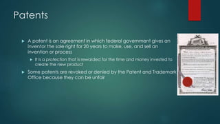 Patents 
 A patent is an agreement in which federal government gives an 
inventor the sole right for 20 years to make, use, and sell an 
invention or process 
 It is a protection that is rewarded for the time and money invested to 
create the new product 
 Some patents are revoked or denied by the Patent and Trademark 
Office because they can be unfair 
 