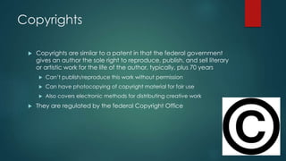 Copyrights 
 Copyrights are similar to a patent in that the federal government 
gives an author the sole right to reproduce, publish, and sell literary 
or artistic work for the life of the author, typically, plus 70 years 
 Can’t publish/reproduce this work without permission 
 Can have photocopying of copyright material for fair use 
 Also covers electronic methods for distributing creative work 
 They are regulated by the federal Copyright Office 
 