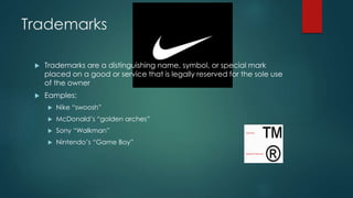 Trademarks 
 Trademarks are a distinguishing name, symbol, or special mark 
placed on a good or service that is legally reserved for the sole use 
of the owner 
 Eamples: 
 Nike “swoosh” 
 McDonald’s “golden arches” 
 Sony “Walkman” 
 Nintendo’s “Game Boy” 
 