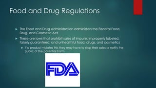 Food and Drug Regulations 
 The Food and Drug Administration administers the Federal Food, 
Drug, and Cosmetic Act 
 These are laws that prohibit sales of impure, improperly labeled, 
falsely guaranteed, and unhealthful food, drugs, and cosmetics 
 If a product violates this they may have to stop their sales or notify the 
public of the potential harm 
 