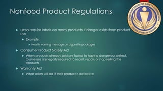 Nonfood Product Regulations 
 Laws require labels on many products if danger exists from product 
use 
 Example: 
 Health warning message on cigarette packages 
 Consumer Product Safety Act 
 When products already sold are found to have a dangerous defect, 
businesses are legally required to recall, repair, or stop selling the 
products 
 Warranty Act 
 What sellers will do if their product is defective 
 