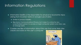 Information Regulations 
 Information liability is the responsible for physical or economic injury 
arising from incorrect data or wrongful use of data 
 Similar to product liability 
 Electronic Communications Privacy Act make it a crime for any 
unauthorized person to access a major computer system and view, use, 
or change data 
 Cookies are files of information about the user that some Web sites 
create and store on the user’s computer 
 
