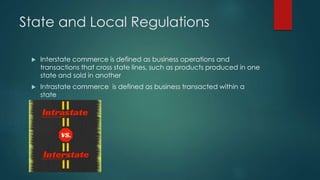 State and Local Regulations 
 Interstate commerce is defined as business operations and 
transactions that cross state lines, such as products produced in one 
state and sold in another 
 Intrastate commerce is defined as business transacted within a 
state 
 