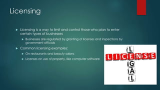 Licensing 
 Licensing is a way to limit and control those who plan to enter 
certain types of businesses 
 Businesses are regulated by granting of licenses and inspections by 
government officials 
 Common licensing examples: 
 On restaurants and beauty salons 
 Licenses on use of property, like computer software 
 