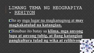 LIMANG TEMA NG HEOGRAPIYA
- REHIYON
Ito ay mga lugar na magkanugnog at may
magkakatulad na katangian.
Binubuo ito batay sa klima, mga anyong
lupa at anyong tubig, at ilang katangian
pangkultura tulad ng wika at relihiyon.
 