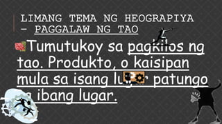 LIMANG TEMA NG HEOGRAPIYA
– PAGGALAW NG TAO
Tumutukoy sa pagkilos ng
tao. Produkto, o kaisipan
mula sa isang lugar patungo
sa ibang lugar.
 
