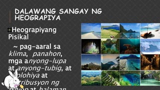 DALAWANG SANGAY NG
HEOGRAPIYA
Heograpiyang
Pisikal
~ pag-aaral sa
klima, panahon,
mga anyong-lupa
at anyong-tubig, at
ekolohiya at
distribusyon ng
 