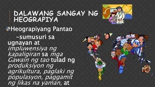 Heograpiyang Pantao
-sumusuri sa
ugnayan at
impluwensiya ng
kapaligiran sa mga
Gawain ng tao tulad ng
produksiyon ng
agrikultura, paglaki ng
populasyon, paggamit
ng likas na yaman, at
DALAWANG SANGAY NG
HEOGRAPIYA
 