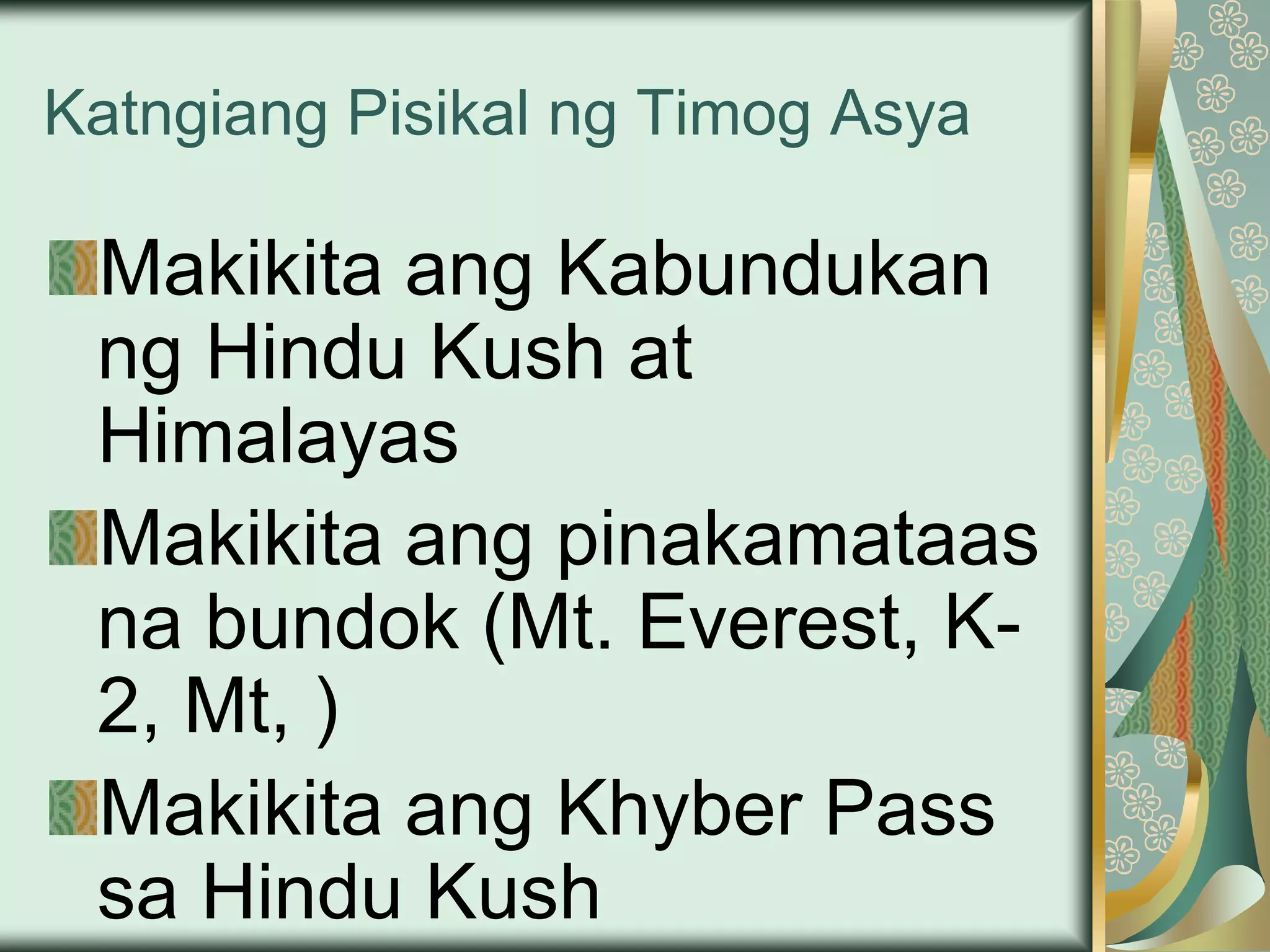 Katngiang Pisikal ng Timog Asya
Makikita ang Kabundukan
ng Hindu Kush at
Himalayas
Makikita ang pinakamataas
na bundok (Mt. Everest, K-
2, Mt, )
Makikita ang Khyber Pass
sa Hindu Kush
 