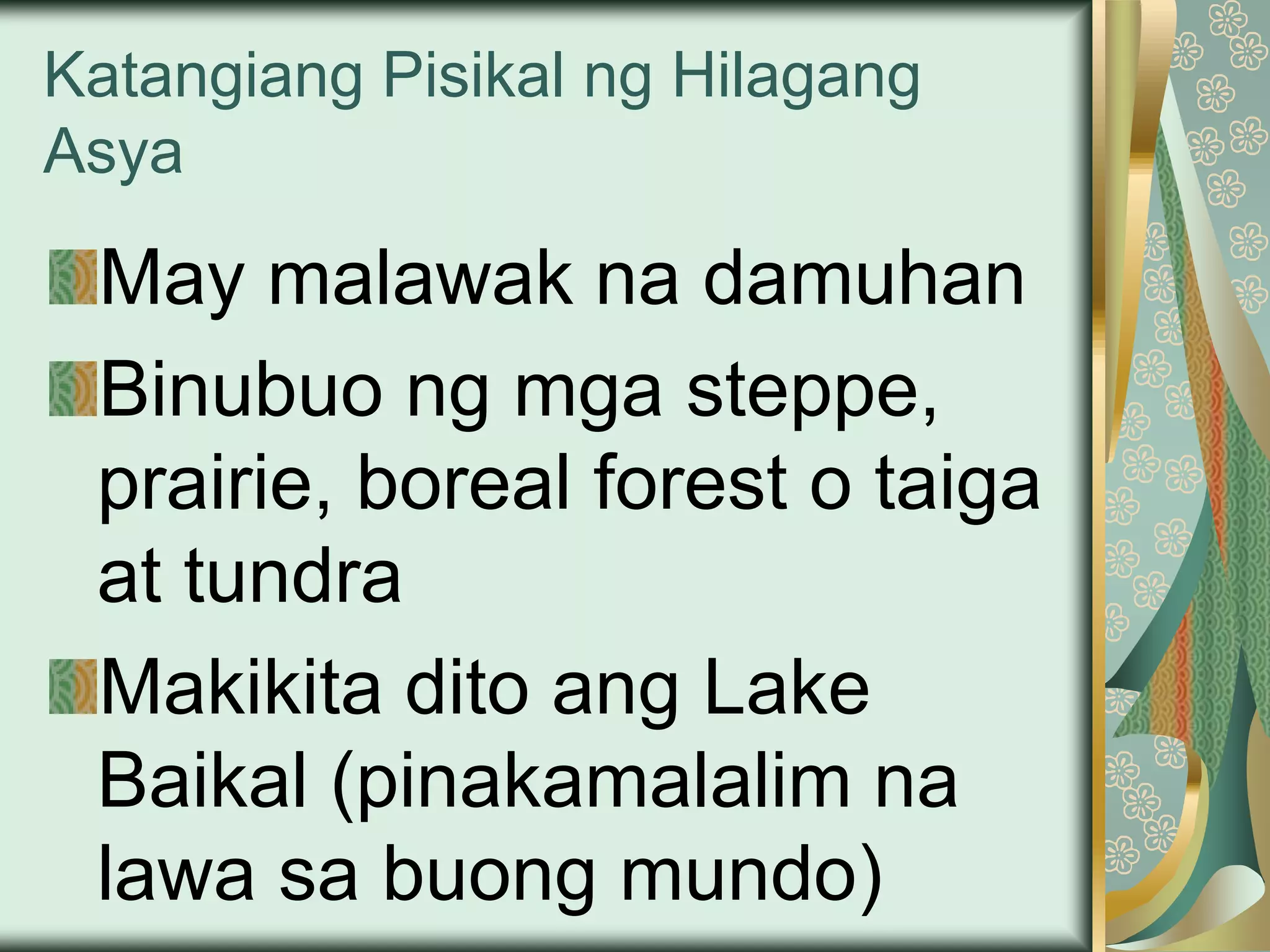 Katangiang Pisikal ng Hilagang
Asya
May malawak na damuhan
Binubuo ng mga steppe,
prairie, boreal forest o taiga
at tundra
Makikita dito ang Lake
Baikal (pinakamalalim na
lawa sa buong mundo)
 