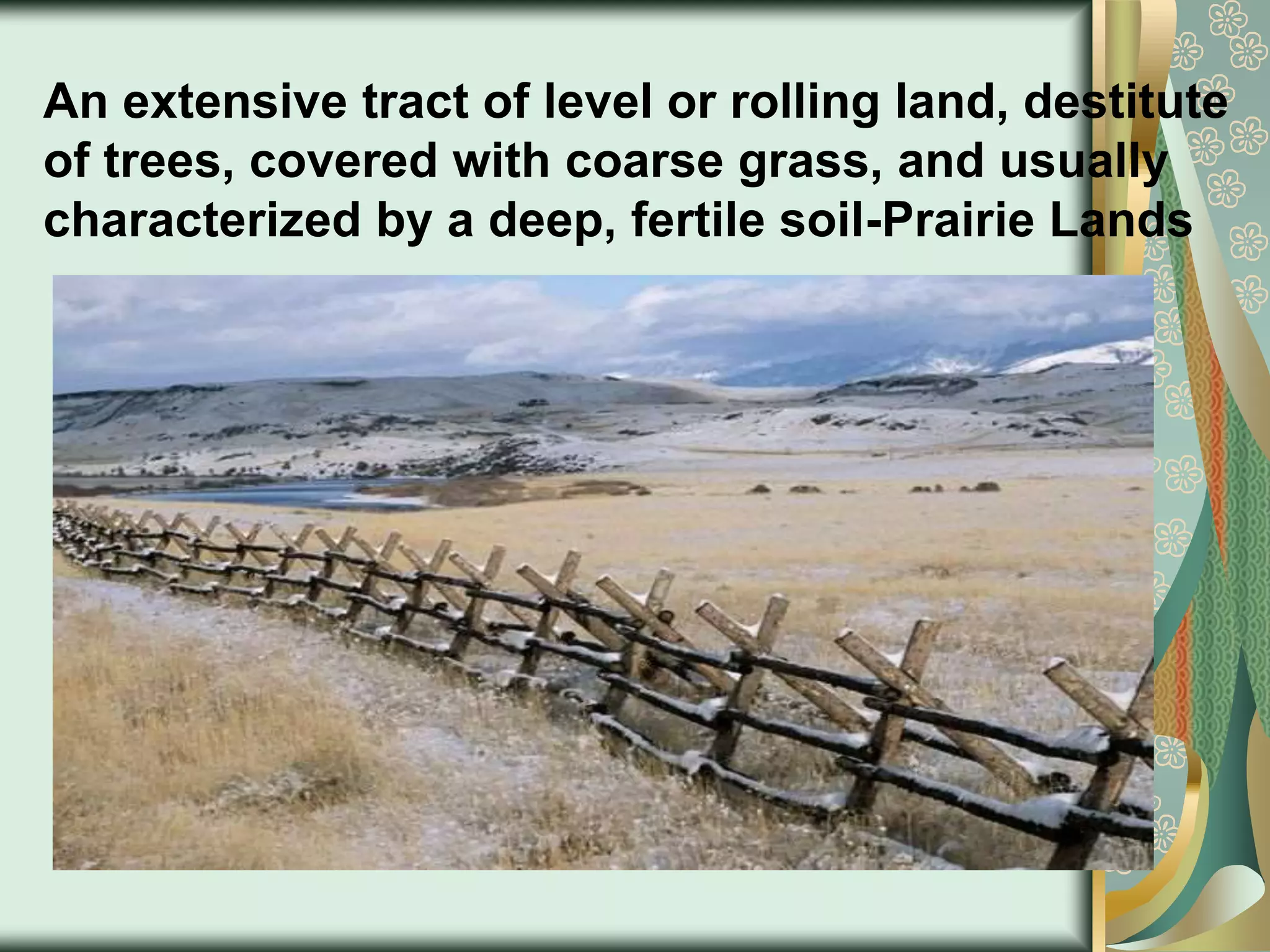 An extensive tract of level or rolling land, destitute
of trees, covered with coarse grass, and usually
characterized by a deep, fertile soil-Prairie Lands
 