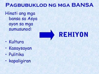 Pagbubuklod ng mga BANSA
Hinati ang mga
 bansa sa Asya
 ayon sa mga
 sumusunod:
                  REHIYON
•   Kultura
•   Kasaysayan
•   Pulitika
•   kapaligiran
 