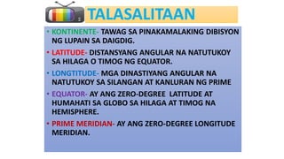 TALASALITAAN
• KONTINENTE- TAWAG SA PINAKAMALAKING DIBISYON
NG LUPAIN SA DAIGDIG.
• LATITUDE- DISTANSYANG ANGULAR NA NATUTUKOY
SA HILAGA O TIMOG NG EQUATOR.
• LONGTITUDE- MGA DINASTIYANG ANGULAR NA
NATUTUKOY SA SILANGAN AT KANLURAN NG PRIME
• EQUATOR- AY ANG ZERO-DEGREE LATITUDE AT
HUMAHATI SA GLOBO SA HILAGA AT TIMOG NA
HEMISPHERE.
• PRIME MERIDIAN- AY ANG ZERO-DEGREE LONGITUDE
MERIDIAN.
 