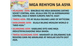 MGA REHIYON SA ASYA
• HILAGANG ASYA- BINUBUO NG MGA BANSANG DATING
SOVIET CENTRAL ASIA. KILALA DIN ITO SA KATAWAGANG
CENTRAL ASIA O INNER EUROPA,”ARCTIC ASIA”.
• TIMOG ASYA- ITO AY KILALA BILANG LAND OF MYTICISM.
• KANLURANG ASYA- KILALA BILANG MOSLEM WORLD O
“ARID ASIA.”
• SILANGANG ASYA- KABILANG DITO ANG MGA
INDUSTRIYALISADONG MGA BANSA.
• TIMOG-SILANGANG ASYA- NAHAHATI SA DALAWANG SUB-
REGIONS GAYA NG MAINLAND AT INSULAR SOUTH EAST
ASIA.
 