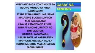 GABAY NA
TANONG
KUNG ANG MGA KONTINENTE SA
BUONG MUNDO AY HINDI
NAHAHAHATI
AT ITO AY NANANATILING ISANG
MALAKING BUONG LUPALOP,
MAY PAGBABAGO
KAYA SA KATANGIANG PISIKAL
NITO AT ANONG URI KAYA NG
PAMUMUHAY,
KULTURA, KASAYSAYAN,
SIBILISASYON, AT KABIHASNAN
MAYROON ANG MGA TAO SA
BUONG MUNDO? MAGLAHAD NG
PAGHIHINUHA.
 