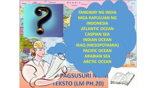 TANGWAY NG INDIA
MGA KAPULUAN NG
INDONESIA
ATLANTIC OCEAN
CASPIAN SEA
INDIAN OCEAN
IRAQ (MESOPOTAMIA)
PACIFIC OCEAN
ARABIAN SEA
ARCTIC OCEAN
 