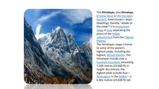 The Himalayas, also Himalaya,
(/ˌhɪməˈleɪ.ə/ or /hɪˈmɑːləjə/;
Sanskrit, hima (snow) + ālaya
(dwelling), literally, "abode of
the snow"[1]) is a mountain
range in Asia separating the
plains of the Indian
subcontinent from the Tibetan
Plateau.
The Himalayan range is home
to some of the planet's
highest peaks, including the
highest, Mount Everest. The
Himalayas include over a
hundred mountains exceeding
7,200 metres (23,600 ft) in
height. By contrast, the
highest peak outside Asia—
Aconcagua, in the Andes— is
6,961 metres (22,838 ft) tall.
 